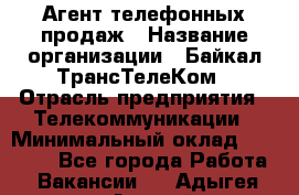 Агент телефонных продаж › Название организации ­ Байкал-ТрансТелеКом › Отрасль предприятия ­ Телекоммуникации › Минимальный оклад ­ 15 000 - Все города Работа » Вакансии   . Адыгея респ.,Адыгейск г.